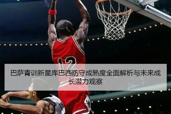 巴萨青训新星库巴西防守成熟度全面解析与未来成长潜力观察